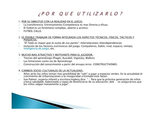 1. POR SU SIMILITUD CON LA REALIDAD EN EL JUEGO.
La transferencia: Entrenamiento/Competencia es mas Directa y eficaz.
El futbol es un fenómeno complejo, abierto y acíclico.
FUTBOL CALLE.
2. ES POSIBLE TRABAJAR DE FORMA INTEGRADA LOS ASPECTOS TÉCNICOS, FÍSICOS, TÁCTICOS Y
PSÍQUICOS.
“El Todo es mayor que la suma de sus partes”. Interrelaciones/Interdependencias.
Inclusión de los factores extrínsecos del juego. Compañeros, balón, rival, espacio, tiempo,
Inteligencia de JuegoInteligencia de Juego, etc.
3. MUCHO MAS ATRACTIVO Y MOTIVANTE PARA EL JUGADOR.
Teorías del aprendizaje (Piaget, Ausubel, Vigotsky, Wallon).
Las Emociones como vía de Aprendizaje.
Construcción del conocimiento a partir del ensayo/error. CONSTRUCTIVISMO.
4. CAMBIOS SOCIO-CULTURALES DE LA ACTUALIDAD.
Años atrás los niños tenían mas posibilidad de “salir” a jugar a espacios verdes. En la actualidad el
crecimiento de Urbanizaciones y la inseguridad a limitado este factor.
Sue Palmer, experta infantil y escritora Inglesa dice: “… Para que la próxima generación de niños
crezca saludable, balanceada y capaz de beneficiarse de su educación, debemos asegurarnos que
los niños salgan nuevamente a jugar”.
 