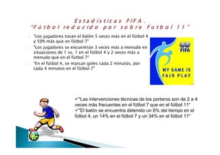 o "Los jugadores tocan el balón 5 veces más en el fútbol 4
y 50% más que en fútbol 7“
o "Los jugadores se encuentran 3 veces más a menudo en
situaciones de 1 vs. 1 en el fútbol 4 y 2 veces más a
menudo que en el fútbol 7“
o "En el fútbol 4, se marcan goles cada 2 minutos, por
cada 4 minutos en el fútbol 7"
"Las intervenciones técnicas de los porteros son de 2 a 4
veces más frecuentes en el fútbol 7 que en el fútbol 11“
"El balón se encuentra detenido un 8% del tiempo en el
fútbol 4, un 14% en el fútbol 7 y un 34% en el fútbol 11"
 