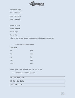 17
Pepe es el papá
Ema es la mamá
Ana y su mamá
Ana y su papá
Esa es mi mamá
Esa es la nena
Ese es Pepe
Ese es Tito
(Dar un solo sonido –golpe- para que lean rápido y a una sola vez).
 2ª Serie de palabras auxiliares.
Aquí dice:
tío pan
tía miel
yo té
soy sale
toma dio
toma pan miel mamá soy té yo tío tía
 Formo oraciones para que lean.
La tía de Lola
El tío de Lola
Tito toma té
 