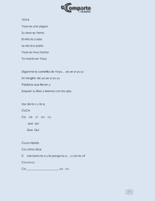 25
YOYA
Yoya es una yegua
Su amo es Yemo
El niño la cuida
Le da rico pasto
Yoya es muy mansa
Yo monto en Yoya
Díganme la carretilla de Yoya… ye ye yi yo yu
Un renglón de ya ye yi yo yu
Palabras que lleven y
Saquen su libro y leemos con los ojos.
Uso de la c y la q
CUCA
Ca ce ci co cu
que qui
Que Qui
Cuca rápida
Ca cómo dice
C si le borro la a y le pongo la o… y con la u?
Ca-co-cu
Ca _______________________ co cu
 
