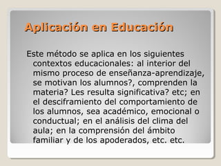 Aplicación en EducaciónAplicación en Educación
Este método se aplica en los siguientes
contextos educacionales: al interior del
mismo proceso de enseñanza-aprendizaje,
se motivan los alumnos?, comprenden la
materia? Les resulta significativa? etc; en
el desciframiento del comportamiento de
los alumnos, sea académico, emocional o
conductual; en el análisis del clima del
aula; en la comprensión del ámbito
familiar y de los apoderados, etc. etc.
 