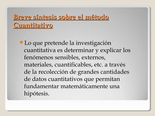 Breve síntesis sobre el métodoBreve síntesis sobre el método
CuantitativoCuantitativo
Lo que pretende la investigación
cuantitativa es determinar y explicar los
fenómenos sensibles, externos,
materiales, cuantificables, etc. a través
de la recolección de grandes cantidades
de datos cuantitativos que permitan
fundamentar matemáticamente una
hipótesis.
 