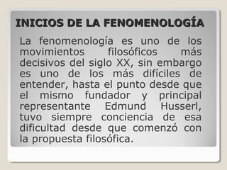 INICIOS DE LA FENOMENOLOGÍAINICIOS DE LA FENOMENOLOGÍA
La fenomenología es uno de los
movimientos filosóficos más
decisivos del siglo XX, sin embargo
es uno de los más difíciles de
entender, hasta el punto desde que
el mismo fundador y principal
representante Edmund Husserl,
tuvo siempre conciencia de esa
dificultad desde que comenzó con
la propuesta filosófica.
 
