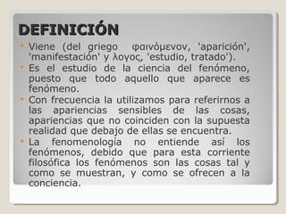 DEFINICIÓNDEFINICIÓN
 Viene (del griego φαινόμενoν, 'aparición',
'manifestación' y λογος, 'estudio, tratado').
 Es el estudio de la ciencia del fenómeno,
puesto que todo aquello que aparece es
fenómeno.
 Con frecuencia la utilizamos para referirnos a
las apariencias sensibles de las cosas,
apariencias que no coinciden con la supuesta
realidad que debajo de ellas se encuentra.
 La fenomenología no entiende así los
fenómenos, debido que para esta corriente
filosófica los fenómenos son las cosas tal y
como se muestran, y como se ofrecen a la
conciencia.
 