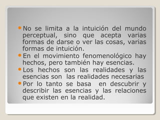 No se limita a la intuición del mundo
perceptual, sino que acepta varias
formas de darse o ver las cosas, varias
formas de intuición.
En el movimiento fenomenológico hay
hechos, pero también hay esencias.
Los hechos son las realidades y las
esencias son las realidades necesarias
Por lo tanto se basa en descubrir y
describir las esencias y las relaciones
que existen en la realidad.
 