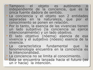  Tampoco el objeto es autónomo o
independiente de la conciencia, que es la
única fuente dadora de sentido.
 La conciencia y el objeto son 2 entidades
separadas en la naturaleza, que por el
conocimiento se ponen en relación.
 Por lo tanto, la esencia de las vivencias tienen
un lado subjetivo (la conciencia se ejerce
intencionalmente) y un lado objetivo.
 El lado objetivo (nòema) esencia de esa
vivencia y el subjetivo (nóesis) esencia de la
vivencia.
 La característica fundamental que la
fenomenología encuentra en la conciencia es
la intencionalidad.
 La conciencia no se limita al conocimiento.
 Esta se encuentra lanzada hacia el futuro (es
un ir hacia) la intención.
 
