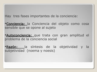 Hay tres fases importantes de la conciencia:
Conciencia:Conciencia: la Conciencia del objeto como cosa
sensible que se opone al sujeto
Autoconciencia:Autoconciencia: que trata con gran amplitud el
problema de la conciencia social
Razón:Razón: la síntesis de la objetividad y la
subjetividad (noema y noesis)
 