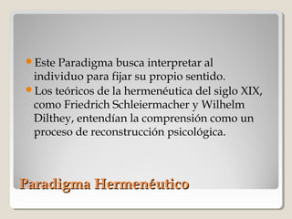 Paradigma HermenéuticoParadigma Hermenéutico
Este Paradigma busca interpretar al
individuo para fijar su propio sentido.
Los teóricos de la hermenéutica del siglo XIX,
como Friedrich Schleiermacher y Wilhelm
Dilthey, entendían la comprensión como un
proceso de reconstrucción psicológica.
 