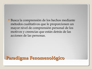 Paradigma FenomenológicoParadigma Fenomenológico
Busca la comprensión de los hechos mediante
métodos cualitativos que le proporcionen un
mayor nivel de comprensión personal de los
motivos y creencias que están detrás de las
acciones de las personas.
 