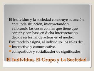 El Individuo, El Grupo y La SociedadEl Individuo, El Grupo y La Sociedad
El individuo y la sociedad construye su acción
ante toda situación, interpretando y
valorando las cosas con las que tiene que
contar y con base en dicha interpretación
decide su forma de actuar en el medio.
Este modelo asigna, al individuo, los roles de:
Interactivo y comunicativo.
compartidor y socializador de significados.
 