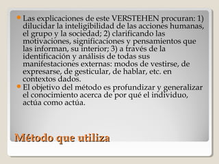 Método que utilizaMétodo que utiliza
Las explicaciones de este VERSTEHEN procuran: 1)
dilucidar la inteligibilidad de las acciones humanas,
el grupo y la sociedad; 2) clarificando las
motivaciones, significaciones y pensamientos que
las informan, su interior; 3) a través de la
identificación y análisis de todas sus
manifestaciones externas: modos de vestirse, de
expresarse, de gesticular, de hablar, etc. en
contextos dados.
El objetivo del método es profundizar y generalizar
el conocimiento acerca de por qué el individuo,
actúa como actúa.
 
