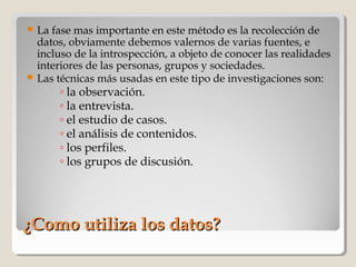 ¿Como utiliza los datos?¿Como utiliza los datos?
 La fase mas importante en este método es la recolección de
datos, obviamente debemos valernos de varias fuentes, e
incluso de la introspección, a objeto de conocer las realidades
interiores de las personas, grupos y sociedades.
 Las técnicas más usadas en este tipo de investigaciones son:
◦ la observación.
◦ la entrevista.
◦ el estudio de casos.
◦ el análisis de contenidos.
◦ los perfiles.
◦ los grupos de discusión.
 