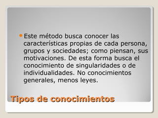 Tipos de conocimientosTipos de conocimientos
Este método busca conocer las
características propias de cada persona,
grupos y sociedades; como piensan, sus
motivaciones. De esta forma busca el
conocimiento de singularidades o de
individualidades. No conocimientos
generales, menos leyes.
 