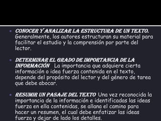 Conocer y analizar la estructura de un texto.Generalmente, los autores estructuran su material para facilitar el estudio y la comprensión por parte del lector.Determinar el grado de importancia de la información    La importancia que adquiere cierta información o idea fuerza contenida en el texto, depende del propósito del lector y del género de tarea que debe abocar.Resumir un pasaje del texto.Una vez reconocida la importancia de la información e identificadas las ideas fuerza en ella contenidas, se allana el camino para hacer un resumen, el cual debe enfatizar las ideas fuerza y dejar de lado los detalles.