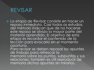 REVISARLa etapa de Revisar consiste en hacer un repaso inmediato. Casi todos os estudios del método indican que de no hacerse este repaso se olvida la mayor parte del material aprendido. El objetivo de esta etapa es recordar el contenido de la lección para evocarlo en el momento oportuno.Para revisar se deben repasar los apuntes de trabajo para refrescar lamemoria sobre los puntos, subpuntos y sus relaciones; también es útil reproducir de memoria dichos apuntes sin mirarlos.