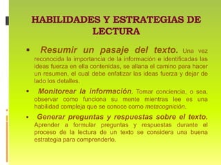 HABILIDADES Y ESTRATEGIAS DE LECTURA Resumir un pasaje del texto. Una vez reconocida la importancia de la información e identificadas las ideas fuerza en ella contenidas, se allana el camino para hacer un resumen, el cual debe enfatizar las ideas fuerza y dejar de lado los detalles. Monitorear la información. Tomar conciencia, o sea, observar como funciona su mente mientras lee es una habilidad compleja que se conoce como metacognición. Generar preguntas y respuestas sobre el texto.Aprender a formular preguntas y respuestas durante el proceso de la lectura de un texto se considera una buena estrategia para comprenderlo.