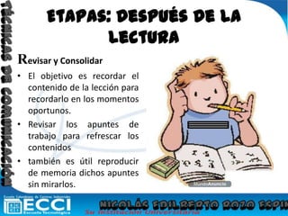 Etapas: Después De La LecturaRevisar y ConsolidarEl objetivo es recordar el contenido de la lección para  recordarlo en los momentos oportunos.Revisar los apuntes de trabajo para refrescar los contenidostambién es útil reproducir de memoria dichos apuntes sin mirarlos.Técnicas De ComunicaciónNicolás Edilberto Rozo Espinosa