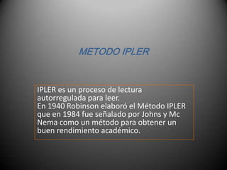 METODO IPLER IPLER es un proceso de lectura autorregulada para leer.En 1940 Robinson elaboró el Método IPLER que en 1984 fue señalado por Johns y Mc Nema como un método para obtener un buen rendimiento académico. 