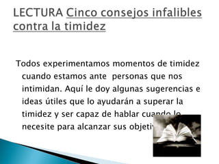 Todos experimentamos momentos de timidez cuando estamos ante  personas que nos intimidan. Aquí le doy algunas sugerencias e ideas útiles que lo ayudarán a superar la timidez y ser capaz de hablar cuando lo necesite para alcanzar sus objetivos...  