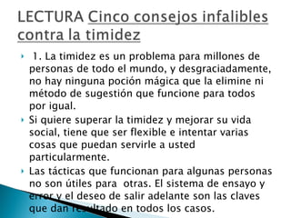 1. La timidez es un problema para millones de personas de todo el mundo, y desgraciadamente, no hay ninguna poción mágica que la elimine ni método de sugestión que funcione para todos por igual.  Si quiere superar la timidez y mejorar su vida social, tiene que ser flexible e intentar varias cosas que puedan servirle a usted particularmente.  Las tácticas que funcionan para algunas personas no son útiles para  otras. El sistema de ensayo y error y el deseo de salir adelante son las claves que dan resultado en todos los casos.  