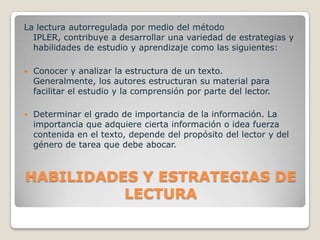 HABILIDADES Y ESTRATEGIAS DE LECTURALa lectura autorregulada por medio del método IPLER, contribuye a desarrollar una variedad de estrategias y habilidades de estudio y aprendizaje como las siguientes:Conocer y analizar la estructura de un texto.   Generalmente, los autores estructuran su material para facilitar el estudio y la comprensión por parte del lector.Determinar el grado de importancia de la información. La importancia que adquiere cierta información o idea fuerza contenida en el texto, depende del propósito del lector y del género de tarea que debe abocar. 