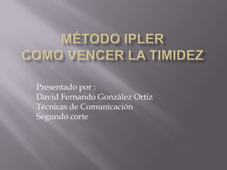 Método iplercomo vencer la timidez Presentado por : David Fernando González Ortiz Técnicas de Comunicación  Segundo corte 