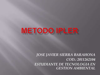 METODO IPLER JOSE JAVIER SIERRA BARAHONA COD.: 2011262104 ESTUDIANTE DE TECNOLOGIA EN GESTION AMBIENTAL 