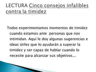 Todos experimentamos momentos de timidez cuando estamos ante  personas que nos intimidan. Aquí le doy algunas sugerencias e ideas útiles que lo ayudarán a superar la timidez y ser capaz de hablar cuando lo necesite para alcanzar sus objetivos...  