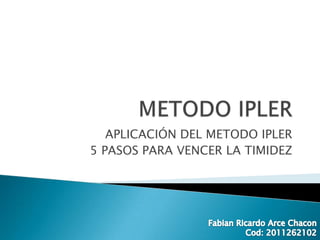 METODO IPLER APLICACIÓN DEL METODO IPLER  5 PASOS PARA VENCER LA TIMIDEZ Fabian Ricardo Arce Chacon Cod: 2011262102 