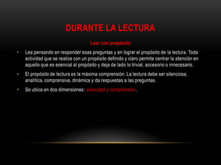 DURANTE LA LECTURA
                                     Leer con propósito
•   Lea pensando en responder esas preguntas y en lograr el propósito de la lectura. Toda
    actividad que se realice con un propósito definido y claro permite centrar la atención en
    aquello que es esencial al propósito y deja de lado lo trivial, accesorio o innecesario.
•   El propósito de lectura es la máxima comprensión. La lectura debe ser silenciosa,
    analítica, comprensiva, dinámica y da respuestas a las preguntas.
•   Se ubica en dos dimensiones: velocidad y comprensión.
 