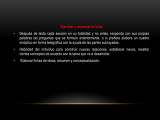 Ejercitar y expresar lo leído
•   Después de leída cada sección en su totalidad y no antes, responda con sus propias
    palabras las preguntas que se formulo anteriormente, o si prefiere elabore un cuadro
    sinóptico en forma telegráfica con la ayuda de las partes subrayadas.
•   Habilidad del individuo para construir nuevas relaciones, establecer nexos, resaltar
    ciertos conceptos de acuerdo con la tarea que va a desarrollar.
•   Elaborar fichas de ideas, resumen y conceptualización.
 