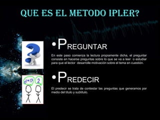 QUE ES EL METODO IPLER?


     •PREGUNTAR
     En este paso comienza la lectura propiamente dicha, el preguntar
     consiste en hacerse preguntas sobre lo que se va a leer o estudiar
     para que el lector desarrolle motivación sobre el tema en cuestión.




     •PREDECIR
     El predecir se trata de contestar las preguntas que generamos por
     medio del titulo y subtitulo.
 