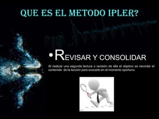 QUE ES EL METODO IPLER?



     •REVISAR Y CONSOLIDAR
     Al realizar una segunda lectura o revisión de ella el objetivo es recordar el
     contenido de la lección para evocarlo en el momento oportuno.
 