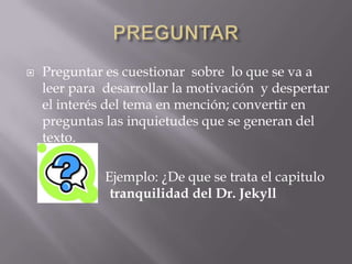    Preguntar es cuestionar sobre lo que se va a
    leer para desarrollar la motivación y despertar
    el interés del tema en mención; convertir en
    preguntas las inquietudes que se generan del
    texto.

              Ejemplo: ¿De que se trata el capitulo
    La t       tranquilidad del Dr. Jekyll
 