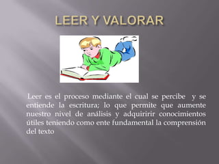 Leer es el proceso mediante el cual se percibe y se
entiende la escritura; lo que permite que aumente
nuestro nivel de análisis y adquiririr conocimientos
útiles teniendo como ente fundamental la comprensión
del texto
 