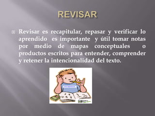    Revisar es recapitular, repasar y verificar lo
    aprendido es importante y útil tomar notas
    por medio de mapas conceptuales              o
    productos escritos para entender, comprender
    y retener la intencionalidad del texto.
 