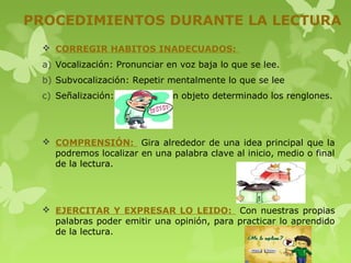 PROCEDIMIENTOS DURANTE LA LECTURA
  CORREGIR HABITOS INADECUADOS:
 a) Vocalización: Pronunciar en voz baja lo que se lee.
 b) Subvocalización: Repetir mentalmente lo que se lee
 c) Señalización: Seguir con un objeto determinado los renglones.




  COMPRENSIÓN: Gira alrededor de una idea principal que la
   podremos localizar en una palabra clave al inicio, medio o final
   de la lectura.




  EJERCITAR Y EXPRESAR LO LEIDO: Con nuestras propias
   palabras poder emitir una opinión, para practicar lo aprendido
   de la lectura.
 