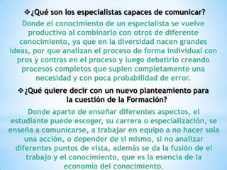 ¿Qué son los especialistas capaces de comunicar?
    Donde el conocimiento de un especialista se vuelve
      productivo al combinarlo con otros de diferente
   conocimiento, ya que en la diversidad nacen grandes
ideas, por que analizan el proceso de forma individual con
  pros y contras en el proceso y luego debatirlo creando
    procesos completos que suplen completamente una
        necesidad y con poca probabilidad de error.
  ¿Qué quiere decir con un nuevo planteamiento para
              la cuestión de la Formación?
      Donde aparte de enseñar diferentes aspectos, el
 estudiante puede escoger, su carrera o especialización, se
enseña a comunicarse, a trabajar en equipo a no hacer sola
     una acción, o depender de si mismo, si no analizar
  diferentes puntos de vista, además se da la fusión de el
     trabajo y el conocimiento, que es la esencia de la
                economía del conocimiento.
 