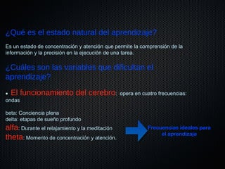 ¿Qué es el estado natural del aprendizaje?
Es un estado de concentración y atención que permite la comprensión de la
información y la precisión en la ejecución de una tarea.
¿Cuáles son las variables que dificultan el
aprendizaje?
• El funcionamiento del cerebro: opera en cuatro frecuencias:
ondas
beta: Conciencia plena
delta: etapas de sueño profundo
alfa: Durante el relajamiento y la meditación
theta: Momento de concentración y atención.
Frecuencias ideales paraFrecuencias ideales para
el aprendizajeel aprendizaje
 