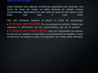 aprendizaje?aprendizaje?
Cada individuo tiene algunas condiciones especiales para aprender, unaCada individuo tiene algunas condiciones especiales para aprender, una
forma de hacer las cosas, un estilo personal de adquirir nuevosforma de hacer las cosas, un estilo personal de adquirir nuevos
conocimientos, dependiendo de este estilo se aprende mas rápido a másconocimientos, dependiendo de este estilo se aprende mas rápido a más
lento, más fácil o más difícil.lento, más fácil o más difícil.
Hay dos enfoques respecto al asumir la tarea de aprendizaje:Hay dos enfoques respecto al asumir la tarea de aprendizaje:
•• Enfoque generalistaEnfoque generalista: Es una perspectiva amplia y básica que: Es una perspectiva amplia y básica que
relaciona la información con los conocimientos que ya se poseen.relaciona la información con los conocimientos que ya se poseen.
•• Enfoque del especialistaEnfoque del especialista: aquí son importantes los hechos,: aquí son importantes los hechos,
la persona es metódica y sistemática, son importantes los detalles y hastala persona es metódica y sistemática, son importantes los detalles y hasta
no dominar una etapa no pasa a la siguiente, sus metas están definidas.no dominar una etapa no pasa a la siguiente, sus metas están definidas.
 