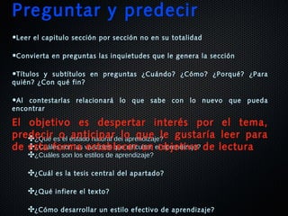✤¿Qué es el estado natural del aprendizaje?¿Qué es el estado natural del aprendizaje?
✤¿Cuáles son las variables que dificultan el aprendizaje?¿Cuáles son las variables que dificultan el aprendizaje?
✤¿Cuáles son los estilos de aprendizaje?
✤¿Cuál es la tesis central del apartado?
✤¿Qué infiere el texto?
✤¿Cómo desarrollar un estilo efectivo de aprendizaje?
Preguntar y predecir
•Leer el capitulo sección por sección no en su totalidad
•Convierta en preguntas las inquietudes que le genera la sección
•Títulos y subtítulos en preguntas ¿Cuándo? ¿Cómo? ¿Porqué? ¿Para
quién? ¿Con qué fin?
•Al contestarlas relacionará lo que sabe con lo nuevo que pueda
encontrar
El objetivo es despertar interés por el tema,
predecir o anticipar lo que le gustaría leer para
de esta forma establecer un objetivo de lectura
 