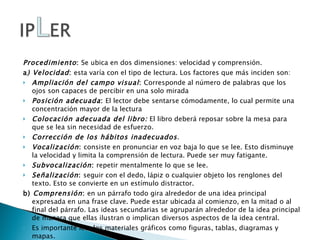 Procedimiento :  Se ubica en dos dimensiones: velocidad y comprensión. a ) Velocidad :  esta varía con el tipo de lectura. Los factores que más inciden son: Ampliación del campo visual :  Corresponde al número de palabras que los ojos son capaces de percibir en una solo mirada Posición adecuada :  El lector debe sentarse cómodamente, lo cual permite una concentración mayor de la lectura Colocación adecuada del libro:  El libro deberá reposar sobre la mesa para que se lea sin necesidad de esfuerzo. Corrección de los hábitos inadecuados . Vocalización :  consiste en pronunciar en voz baja lo que se lee. Esto disminuye la velocidad y limita la comprensión de lectura. Puede ser muy fatigante. Subvocalización :  repetir mentalmente lo que se lee. Señalización :  seguir con el dedo, lápiz o cualquier objeto los renglones del texto. Esto se convierte en un estímulo distractor. b)  Comprensión :  en un párrafo todo gira alrededor de una idea principal expresada en una frase clave. Puede estar ubicada al comienzo, en la mitad o al final del párrafo. Las ideas secundarias se agruparán alrededor de la idea principal de manera que ellas ilustran o implican diversos aspectos de la idea central. Es importante leer los materiales gráficos como figuras, tablas, diagramas y mapas. 
