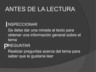 ANTES DE LA LECTURA

NSPECCIONAR
Se debe dar una mirada al texto para
obtener una información general sobre el
tema
REGUNTAR
Realizar preguntas acerca del tema para
saber que le gustaría leer
 