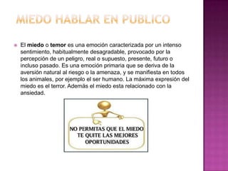    El miedo o temor es una emoción caracterizada por un intenso
    sentimiento, habitualmente desagradable, provocado por la
    percepción de un peligro, real o supuesto, presente, futuro o
    incluso pasado. Es una emoción primaria que se deriva de la
    aversión natural al riesgo o la amenaza, y se manifiesta en todos
    los animales, por ejemplo el ser humano. La máxima expresión del
    miedo es el terror. Además el miedo esta relacionado con la
    ansiedad.
 