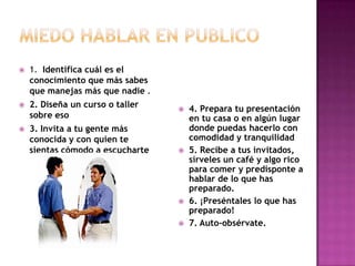    1. Identifica cuál es el
    conocimiento que más sabes
    que manejas más que nadie .
   2. Diseña un curso o taller      4. Prepara tu presentación
    sobre eso                         en tu casa o en algún lugar
   3. Invita a tu gente más          donde puedas hacerlo con
    conocida y con quien te           comodidad y tranquilidad
    sientas cómodo a escucharte      5. Recibe a tus invitados,
                                      sírveles un café y algo rico
                                      para comer y predisponte a
                                      hablar de lo que has
                                      preparado.
                                     6. ¡Preséntales lo que has
                                      preparado!
                                     7. Auto-obsérvate.
 