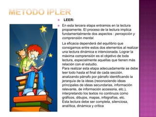    LEER:
   En esta tercera etapa entramos en la lectura
    propiamente. El proceso de la lectura implica
    fundamentalmente dos aspectos : percepción y
    comprensión mental.
    La eficacia dependerá del equilibrio que
    consigamos entre estos dos elementos al realizar
    una lectura dinámica e intencionada. Lograr la
    máxima comprensión es el objetivo de toda
    lectura, especialmente aquellas que tienen más
    relación con el estudio.
    Para realizar esta etapa adecuadamente se debe
    leer todo hasta el final de cada sección.
    analizando párrafo por párrafo identificando la
    jerarquía de la ideas (reconociendo ideas
    principales de ideas secundarias, información
    relevante, de información accesoria, etc.),
    interpretando los textos no continuos como
    gráficos, dibujos, mapas, infografías, etc.
    Esta lectura debe ser completa, silenciosa,
    analítica, dinámica y crítica
 