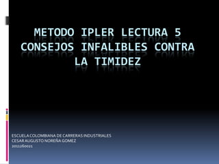 METODO IPLER LECTURA 5
   CONSEJOS INFALIBLES CONTRA
           LA TIMIDEZ




ESCUELA COLOMBIANA DE CARRERAS INDUSTRIALES
CESAR AUGUSTO NOREÑA GOMEZ
2011260021
 