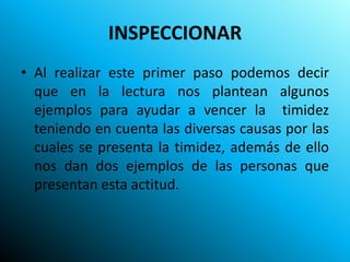 INSPECCIONAR
• Al realizar este primer paso podemos decir
  que en la lectura nos plantean algunos
  ejemplos para ayudar a vencer la timidez
  teniendo en cuenta las diversas causas por las
  cuales se presenta la timidez, además de ello
  nos dan dos ejemplos de las personas que
  presentan esta actitud.
 
