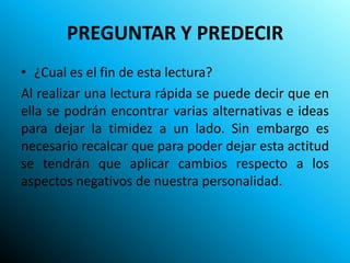PREGUNTAR Y PREDECIR
• ¿Cual es el fin de esta lectura?
Al realizar una lectura rápida se puede decir que en
ella se podrán encontrar varias alternativas e ideas
para dejar la timidez a un lado. Sin embargo es
necesario recalcar que para poder dejar esta actitud
se tendrán que aplicar cambios respecto a los
aspectos negativos de nuestra personalidad.
 
