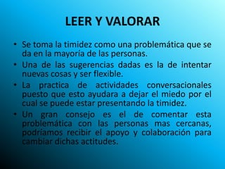 LEER Y VALORAR
• Se toma la timidez como una problemática que se
  da en la mayoría de las personas.
• Una de las sugerencias dadas es la de intentar
  nuevas cosas y ser flexible.
• La practica de actividades conversacionales
  puesto que esto ayudara a dejar el miedo por el
  cual se puede estar presentando la timidez.
• Un gran consejo es el de comentar esta
  problemática con las personas mas cercanas,
  podríamos recibir el apoyo y colaboración para
  cambiar dichas actitudes.
 